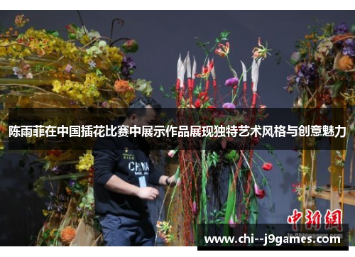 陈雨菲在中国插花比赛中展示作品展现独特艺术风格与创意魅力