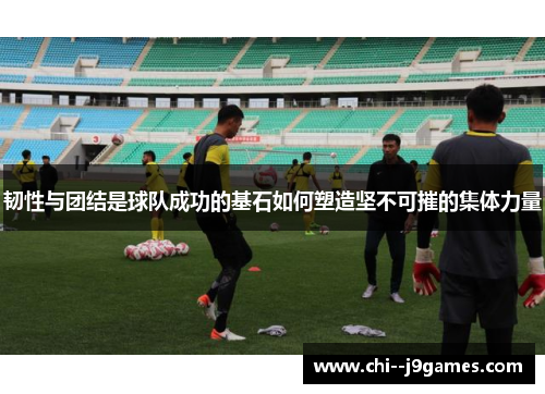 韧性与团结是球队成功的基石如何塑造坚不可摧的集体力量